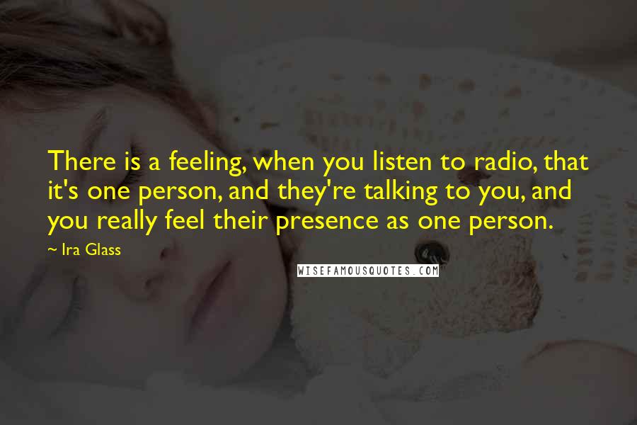 Ira Glass Quotes: There is a feeling, when you listen to radio, that it's one person, and they're talking to you, and you really feel their presence as one person.