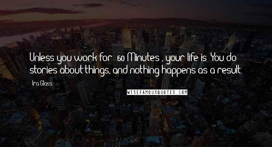 Ira Glass Quotes: Unless you work for '60 Minutes', your life is: You do stories about things, and nothing happens as a result.