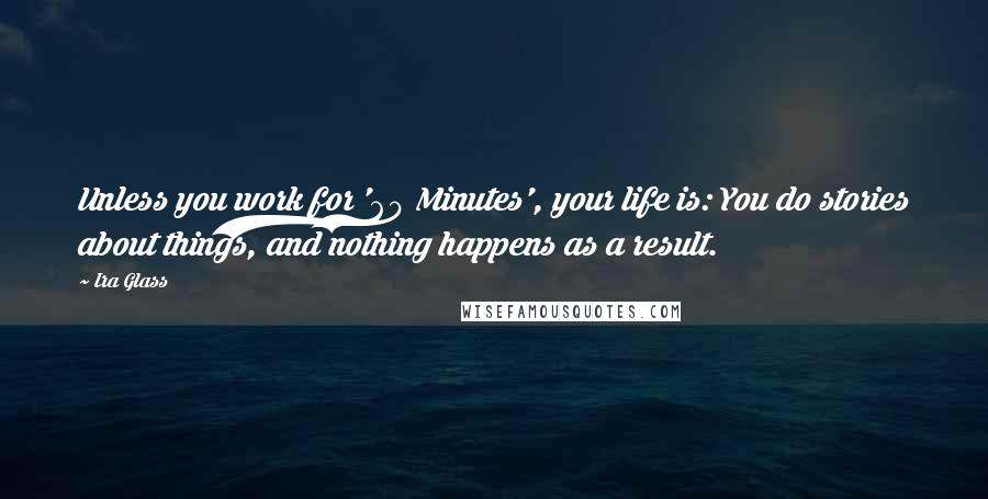 Ira Glass Quotes: Unless you work for '60 Minutes', your life is: You do stories about things, and nothing happens as a result.