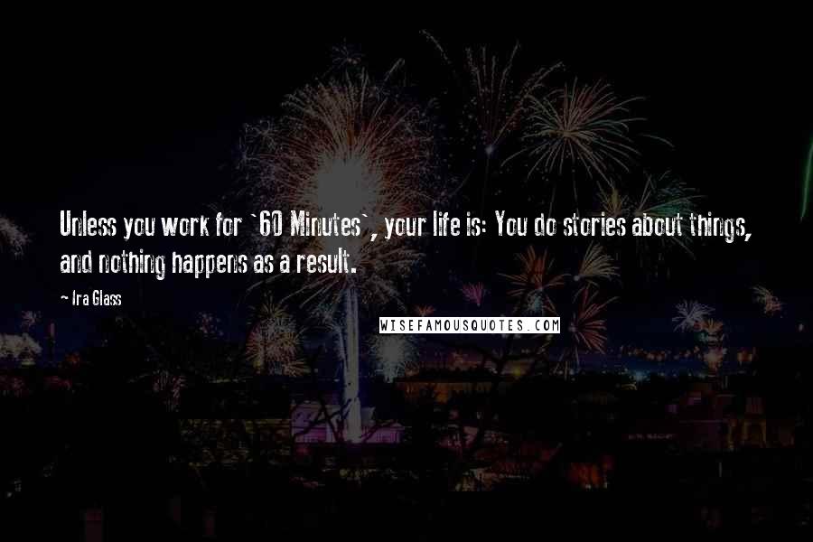 Ira Glass Quotes: Unless you work for '60 Minutes', your life is: You do stories about things, and nothing happens as a result.