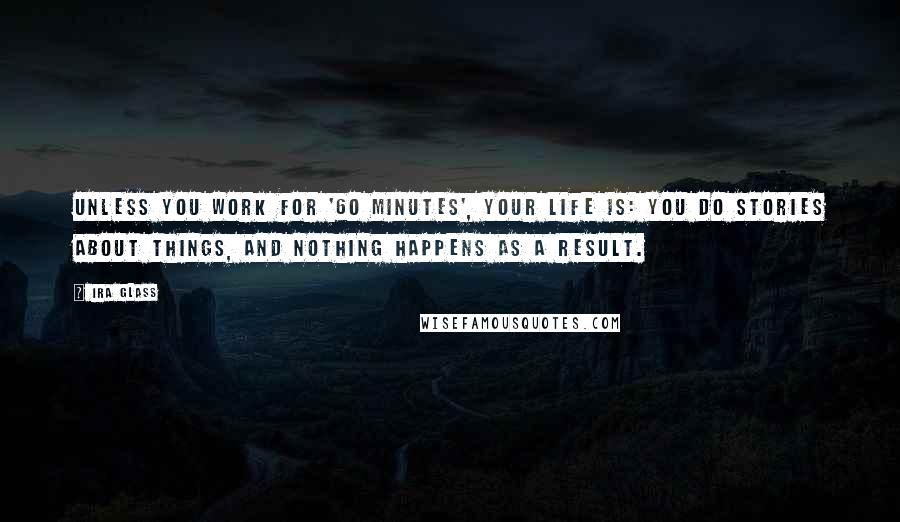 Ira Glass Quotes: Unless you work for '60 Minutes', your life is: You do stories about things, and nothing happens as a result.