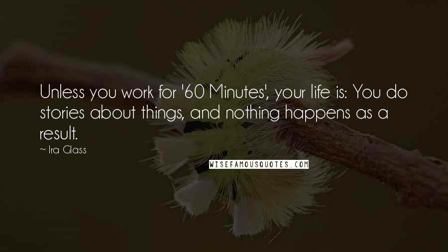Ira Glass Quotes: Unless you work for '60 Minutes', your life is: You do stories about things, and nothing happens as a result.