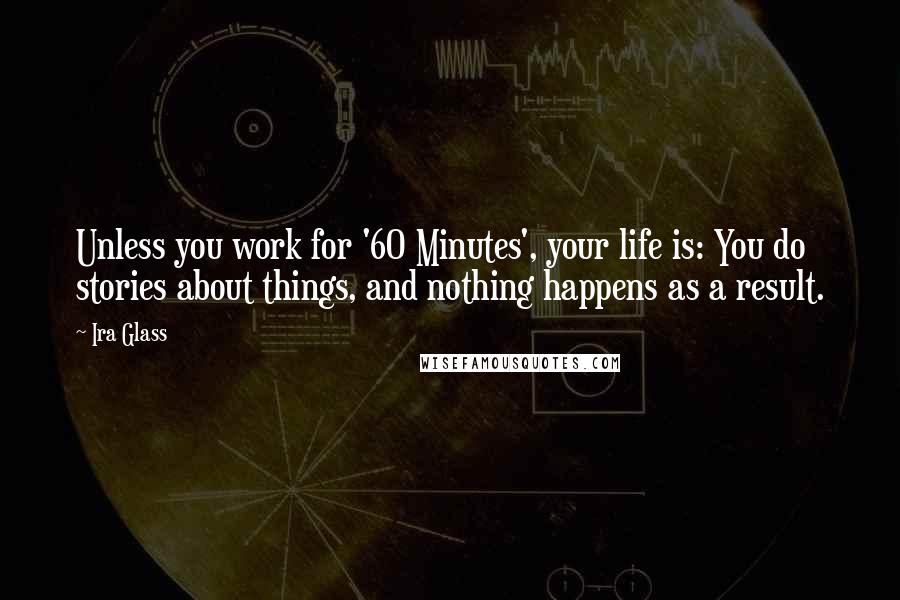 Ira Glass Quotes: Unless you work for '60 Minutes', your life is: You do stories about things, and nothing happens as a result.