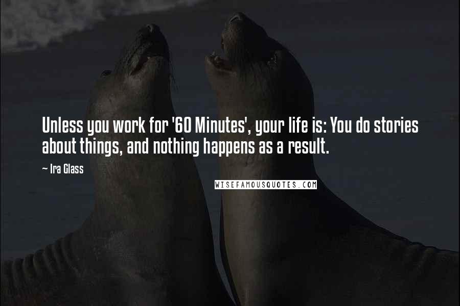 Ira Glass Quotes: Unless you work for '60 Minutes', your life is: You do stories about things, and nothing happens as a result.