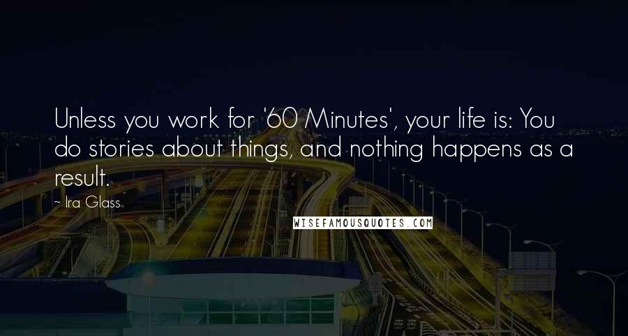 Ira Glass Quotes: Unless you work for '60 Minutes', your life is: You do stories about things, and nothing happens as a result.