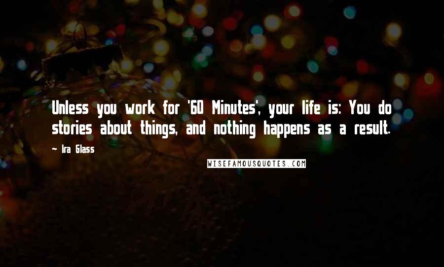 Ira Glass Quotes: Unless you work for '60 Minutes', your life is: You do stories about things, and nothing happens as a result.