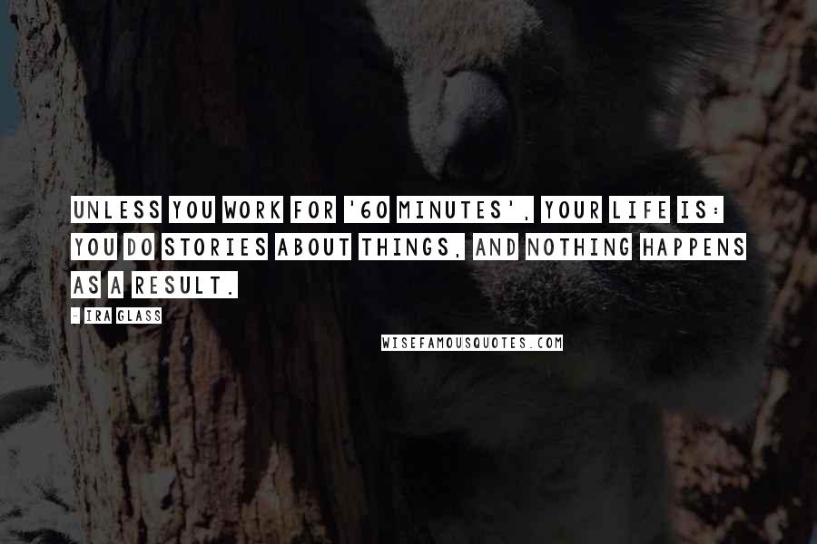 Ira Glass Quotes: Unless you work for '60 Minutes', your life is: You do stories about things, and nothing happens as a result.