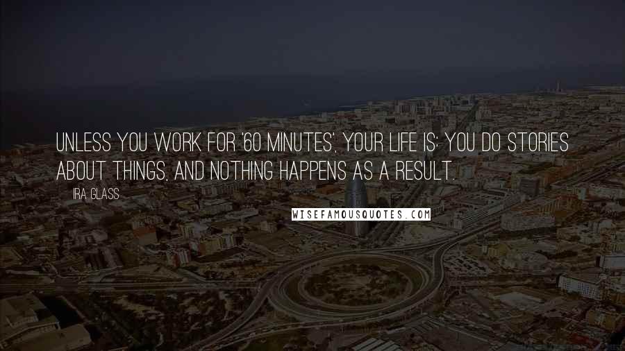 Ira Glass Quotes: Unless you work for '60 Minutes', your life is: You do stories about things, and nothing happens as a result.