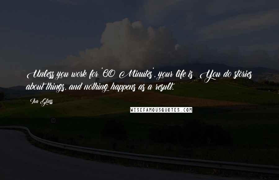 Ira Glass Quotes: Unless you work for '60 Minutes', your life is: You do stories about things, and nothing happens as a result.