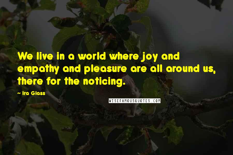 Ira Glass Quotes: We live in a world where joy and empathy and pleasure are all around us, there for the noticing.