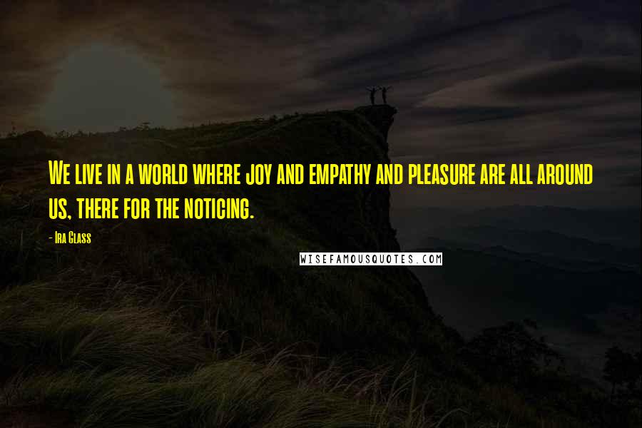 Ira Glass Quotes: We live in a world where joy and empathy and pleasure are all around us, there for the noticing.