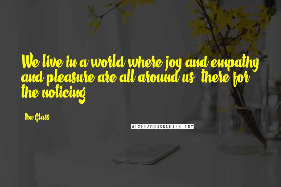 Ira Glass Quotes: We live in a world where joy and empathy and pleasure are all around us, there for the noticing.