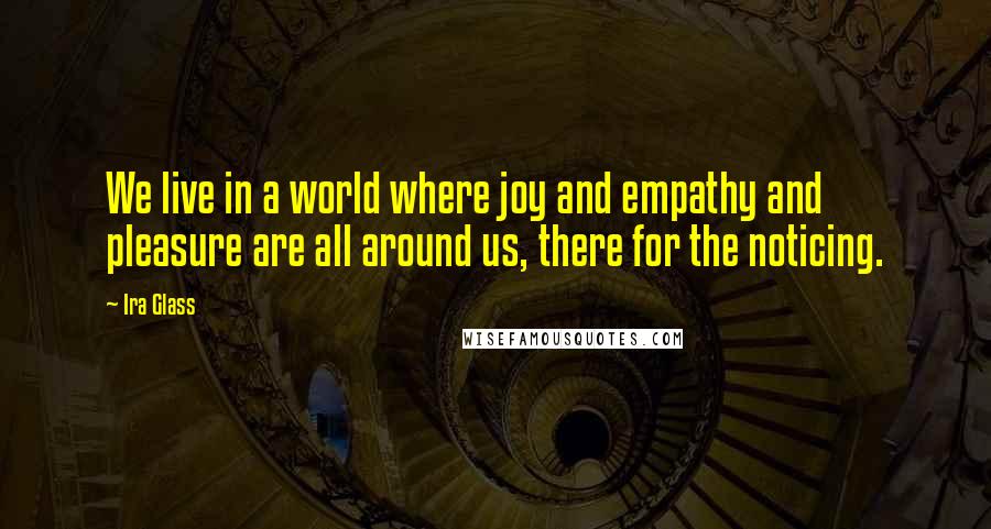 Ira Glass Quotes: We live in a world where joy and empathy and pleasure are all around us, there for the noticing.