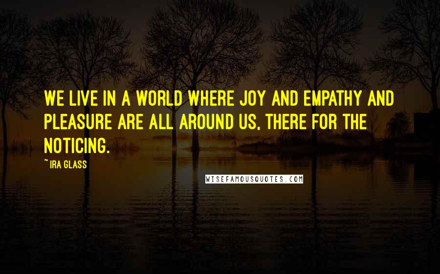 Ira Glass Quotes: We live in a world where joy and empathy and pleasure are all around us, there for the noticing.