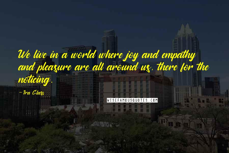 Ira Glass Quotes: We live in a world where joy and empathy and pleasure are all around us, there for the noticing.