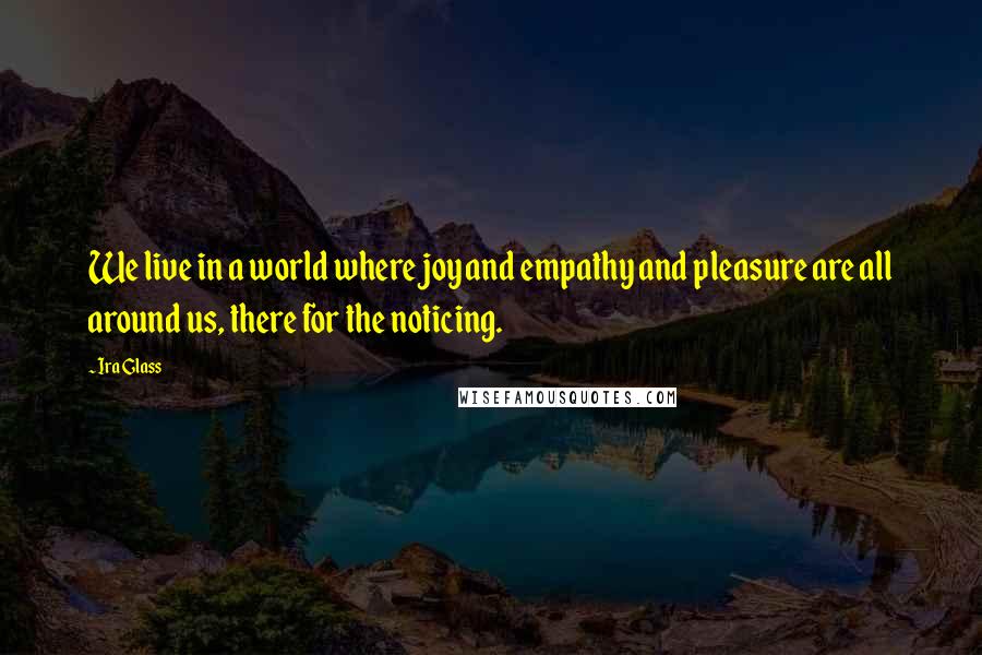 Ira Glass Quotes: We live in a world where joy and empathy and pleasure are all around us, there for the noticing.