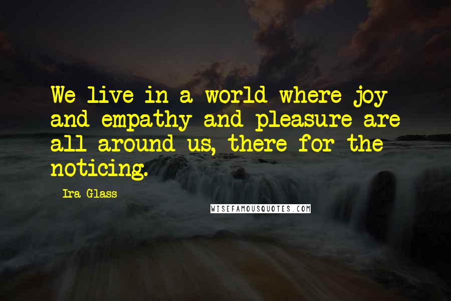 Ira Glass Quotes: We live in a world where joy and empathy and pleasure are all around us, there for the noticing.