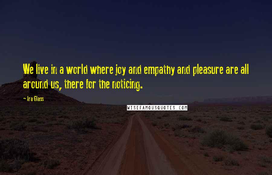Ira Glass Quotes: We live in a world where joy and empathy and pleasure are all around us, there for the noticing.