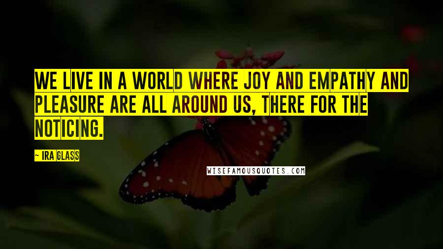 Ira Glass Quotes: We live in a world where joy and empathy and pleasure are all around us, there for the noticing.