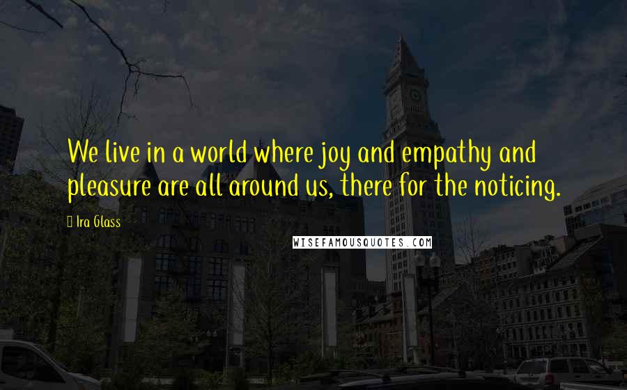 Ira Glass Quotes: We live in a world where joy and empathy and pleasure are all around us, there for the noticing.