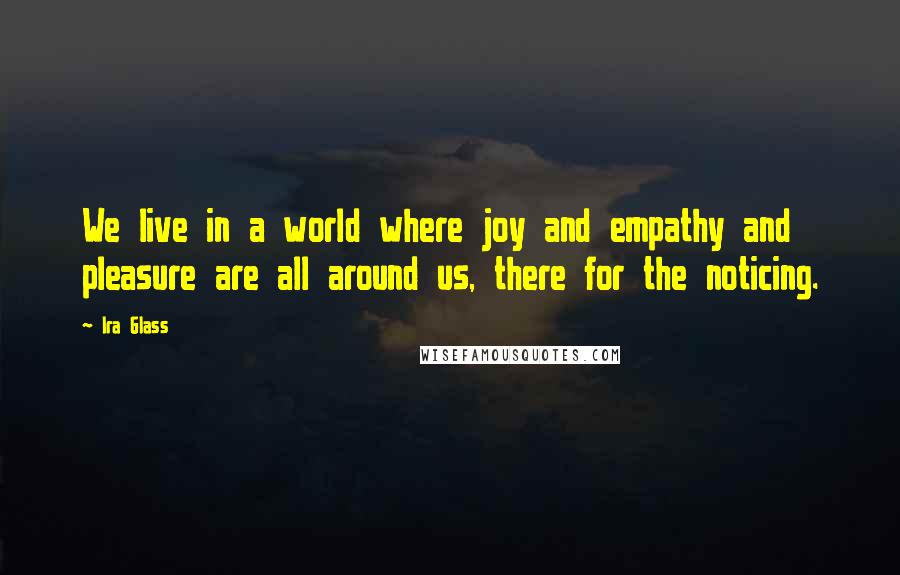 Ira Glass Quotes: We live in a world where joy and empathy and pleasure are all around us, there for the noticing.