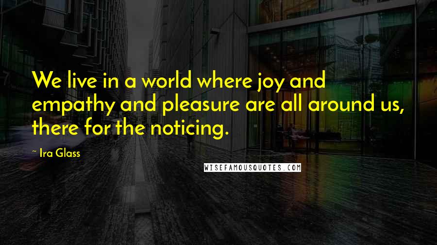 Ira Glass Quotes: We live in a world where joy and empathy and pleasure are all around us, there for the noticing.