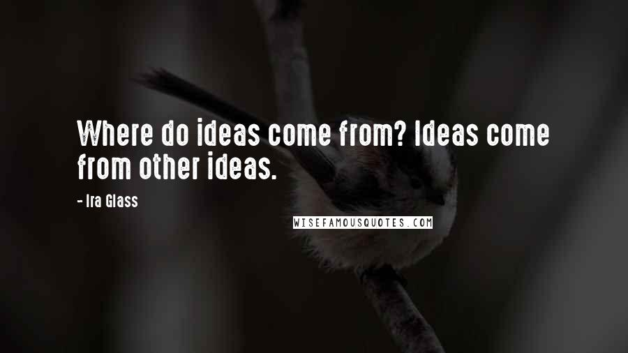 Ira Glass Quotes: Where do ideas come from? Ideas come from other ideas.