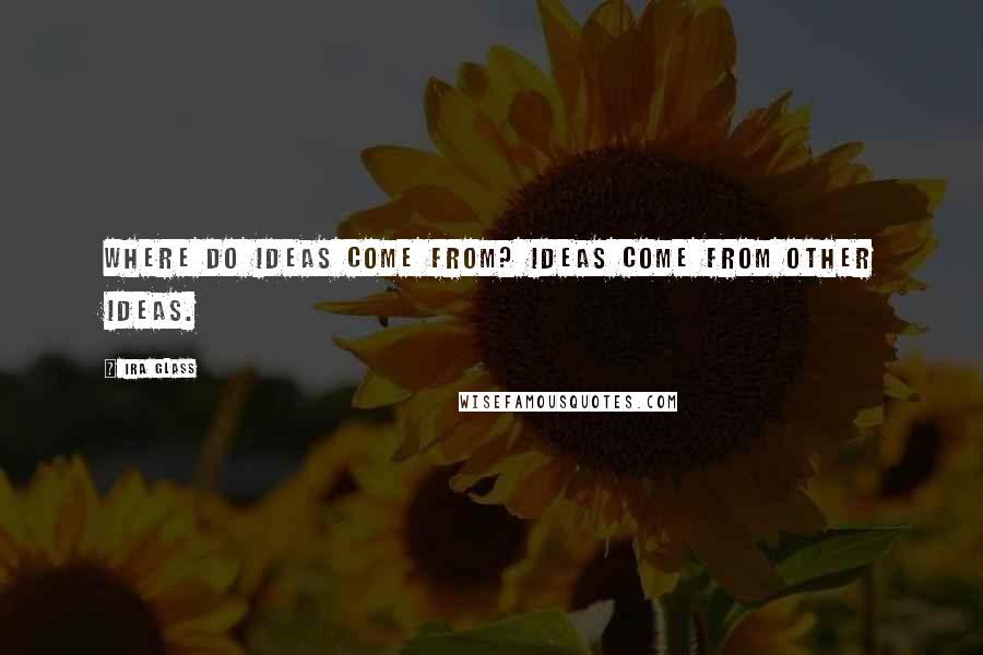 Ira Glass Quotes: Where do ideas come from? Ideas come from other ideas.
