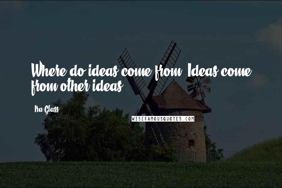 Ira Glass Quotes: Where do ideas come from? Ideas come from other ideas.