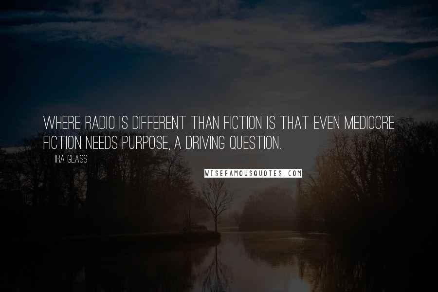Ira Glass Quotes: Where radio is different than fiction is that even mediocre fiction needs purpose, a driving question.