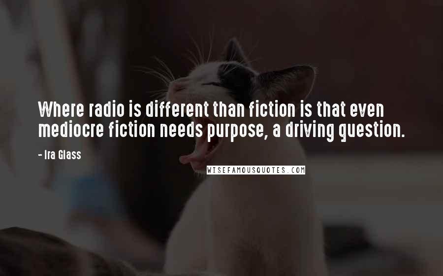 Ira Glass Quotes: Where radio is different than fiction is that even mediocre fiction needs purpose, a driving question.