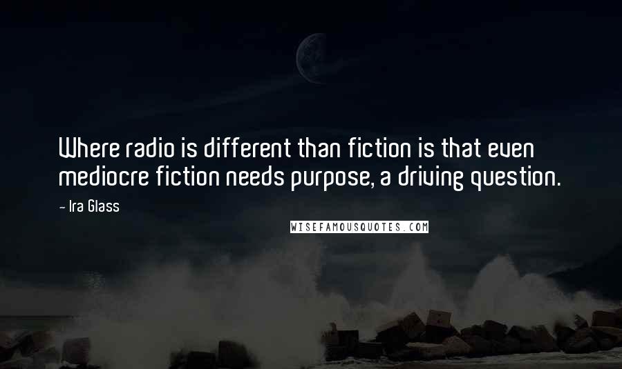 Ira Glass Quotes: Where radio is different than fiction is that even mediocre fiction needs purpose, a driving question.
