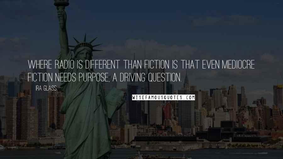 Ira Glass Quotes: Where radio is different than fiction is that even mediocre fiction needs purpose, a driving question.