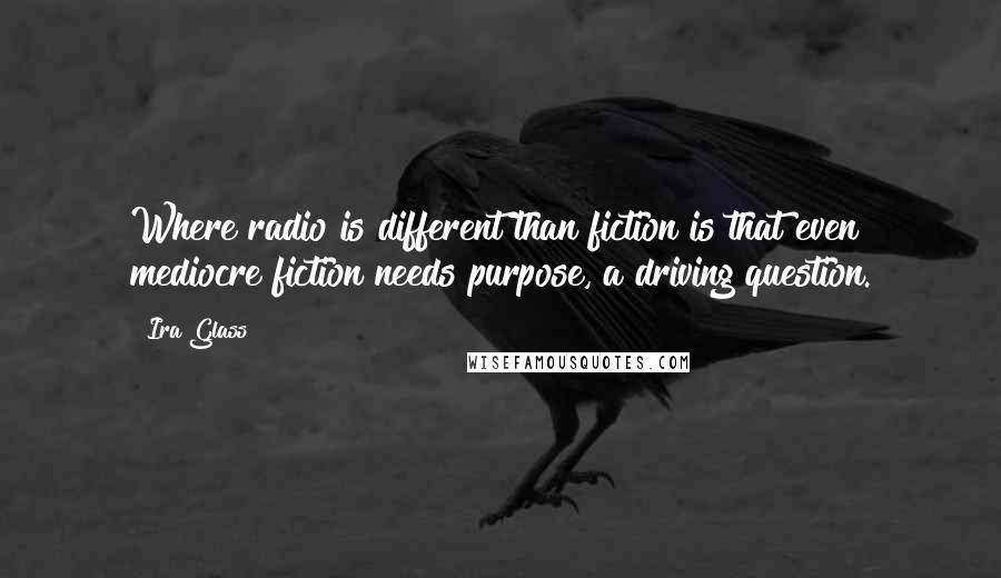 Ira Glass Quotes: Where radio is different than fiction is that even mediocre fiction needs purpose, a driving question.