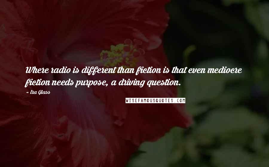 Ira Glass Quotes: Where radio is different than fiction is that even mediocre fiction needs purpose, a driving question.