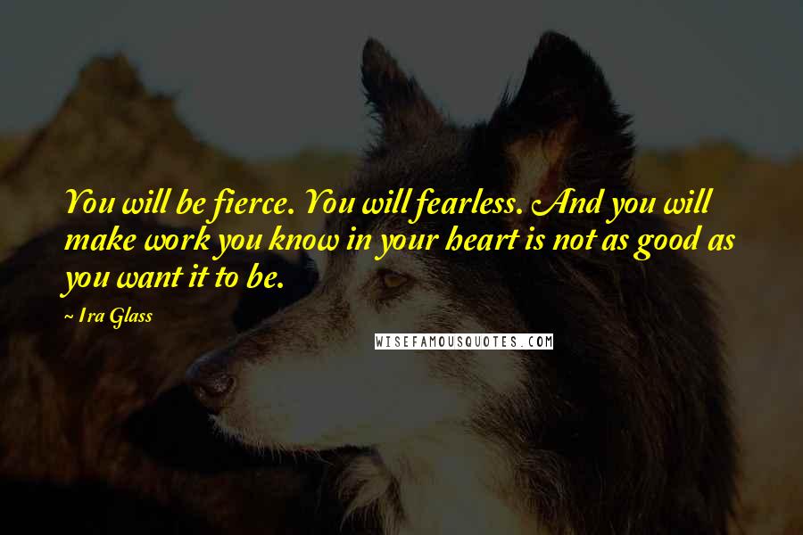 Ira Glass Quotes: You will be fierce. You will fearless. And you will make work you know in your heart is not as good as you want it to be.