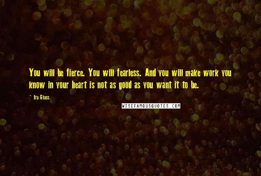 Ira Glass Quotes: You will be fierce. You will fearless. And you will make work you know in your heart is not as good as you want it to be.