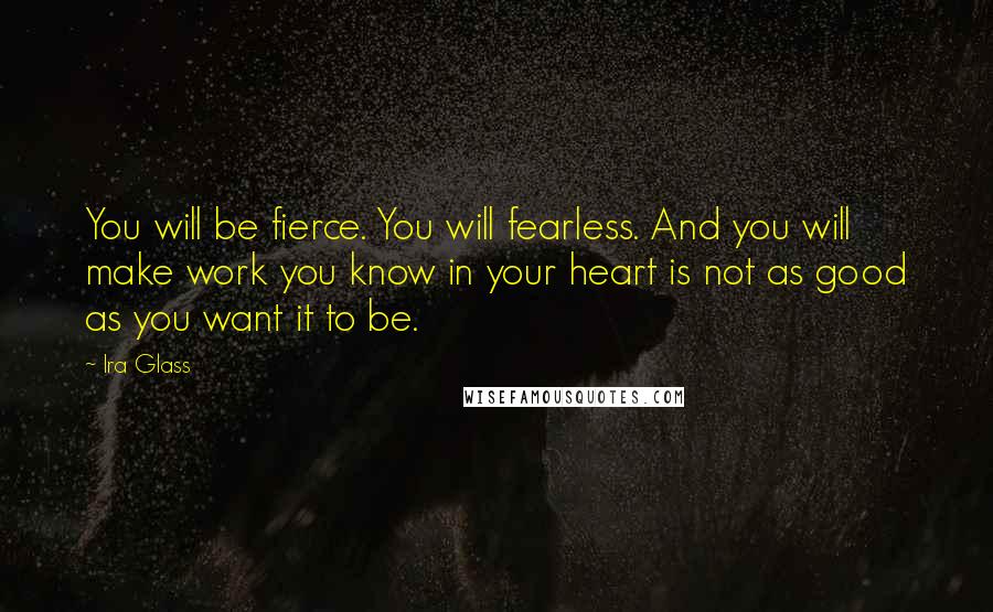 Ira Glass Quotes: You will be fierce. You will fearless. And you will make work you know in your heart is not as good as you want it to be.