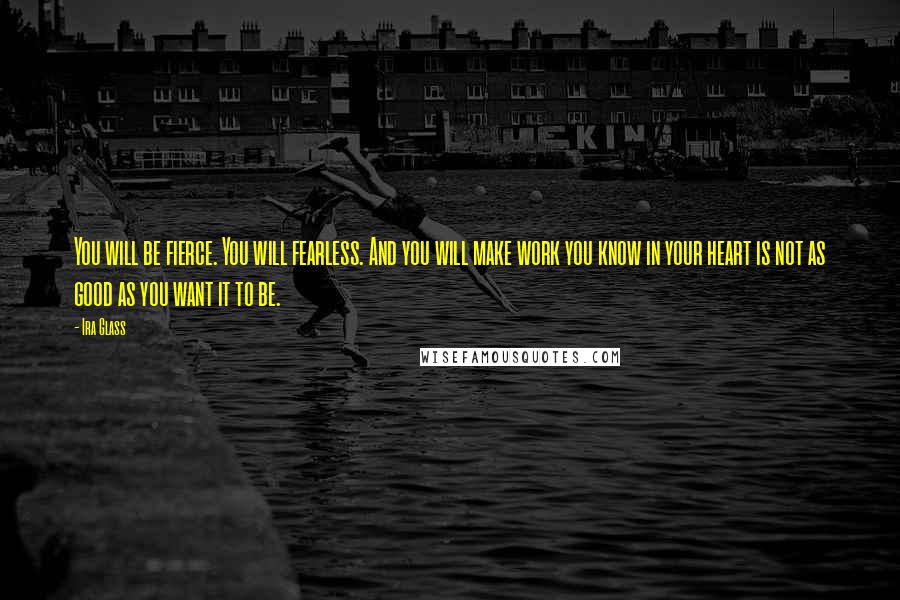 Ira Glass Quotes: You will be fierce. You will fearless. And you will make work you know in your heart is not as good as you want it to be.