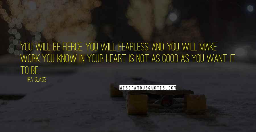 Ira Glass Quotes: You will be fierce. You will fearless. And you will make work you know in your heart is not as good as you want it to be.