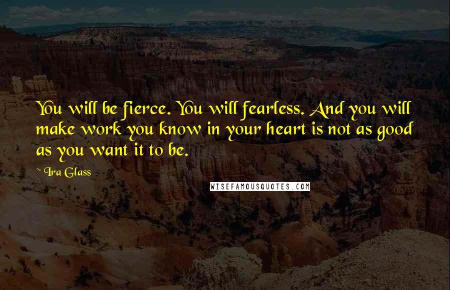 Ira Glass Quotes: You will be fierce. You will fearless. And you will make work you know in your heart is not as good as you want it to be.