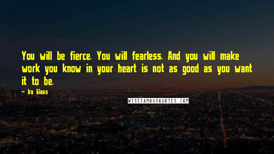 Ira Glass Quotes: You will be fierce. You will fearless. And you will make work you know in your heart is not as good as you want it to be.