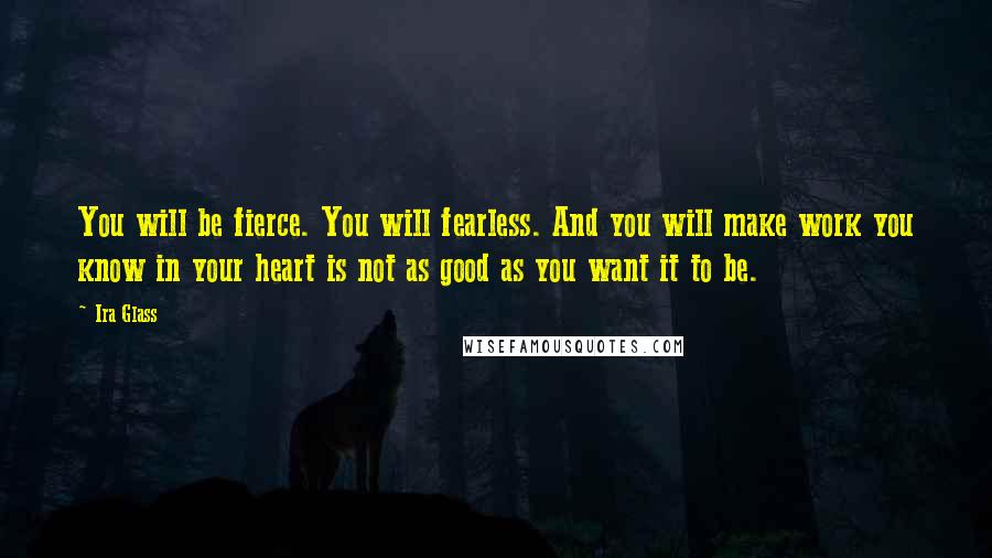 Ira Glass Quotes: You will be fierce. You will fearless. And you will make work you know in your heart is not as good as you want it to be.