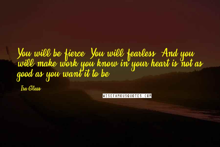 Ira Glass Quotes: You will be fierce. You will fearless. And you will make work you know in your heart is not as good as you want it to be.