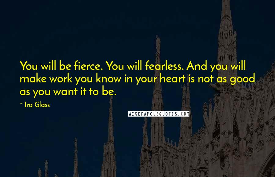 Ira Glass Quotes: You will be fierce. You will fearless. And you will make work you know in your heart is not as good as you want it to be.