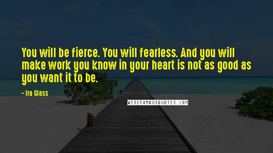 Ira Glass Quotes: You will be fierce. You will fearless. And you will make work you know in your heart is not as good as you want it to be.