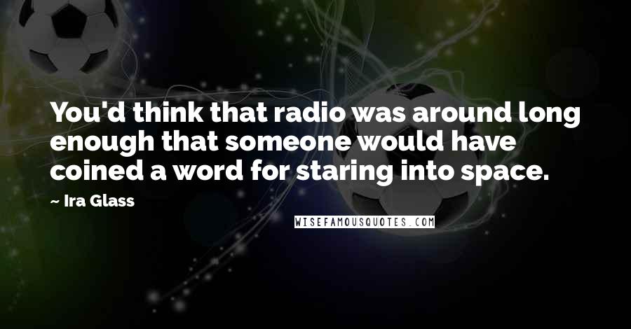 Ira Glass Quotes: You'd think that radio was around long enough that someone would have coined a word for staring into space.