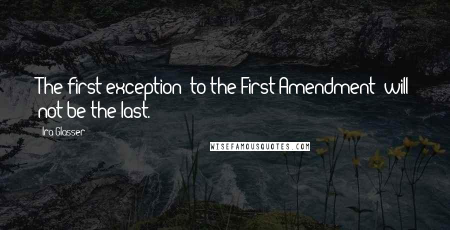 Ira Glasser Quotes: The first exception [to the First Amendment] will not be the last.