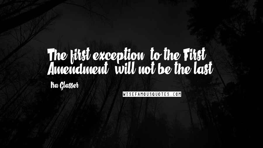 Ira Glasser Quotes: The first exception [to the First Amendment] will not be the last.