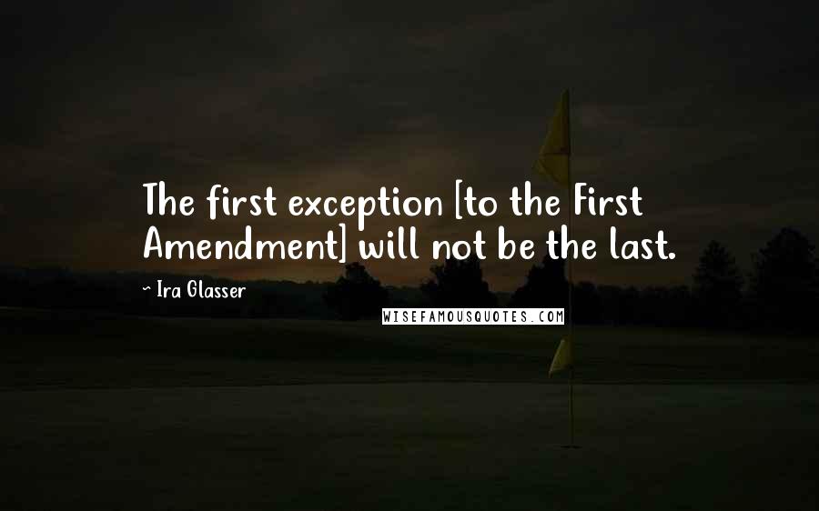 Ira Glasser Quotes: The first exception [to the First Amendment] will not be the last.